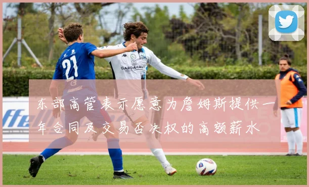 东部高管表示愿意为詹姆斯提供一年合同及交易否决权的高额薪水