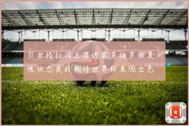 贝尔格拉诺主席透露罗梅罗恢复训练状态良好期待世界杯表现出色