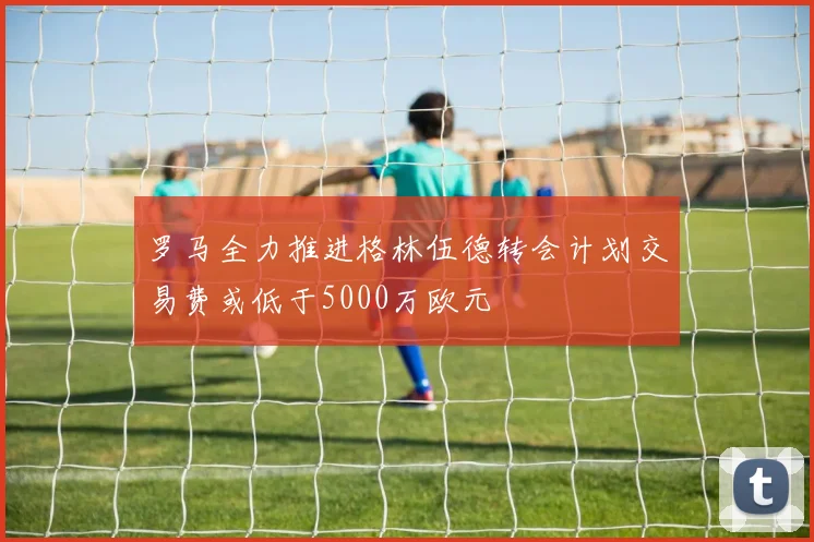 罗马全力推进格林伍德转会计划交易费或低于5000万欧元