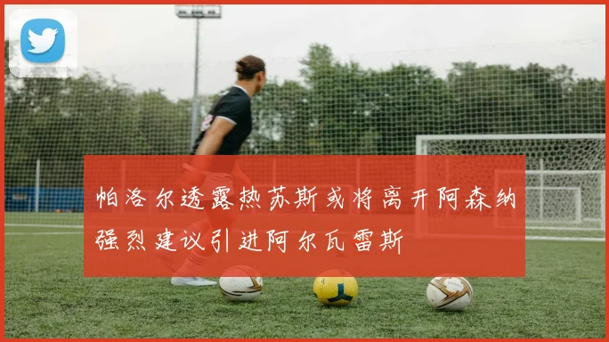帕洛尔透露热苏斯或将离开阿森纳强烈建议引进阿尔瓦雷斯