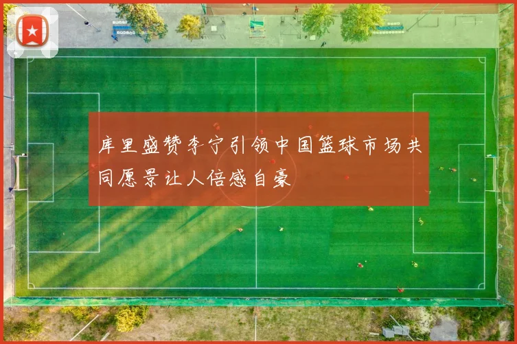 库里盛赞李宁引领中国篮球市场共同愿景让人倍感自豪