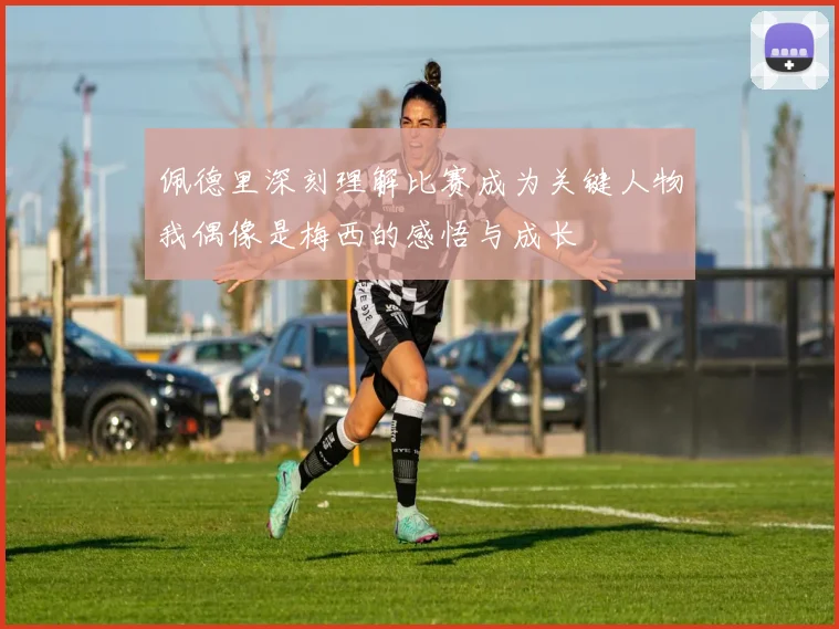 佩德里深刻理解比赛成为关键人物我偶像是梅西的感悟与成长