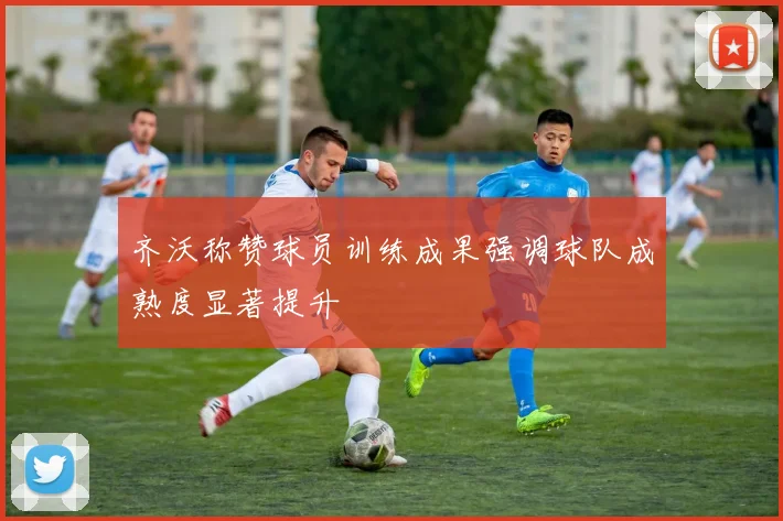 齐沃称赞球员训练成果强调球队成熟度显著提升