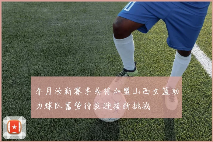 李月汝新赛季或将加盟山西女篮助力球队蓄势待发迎接新挑战