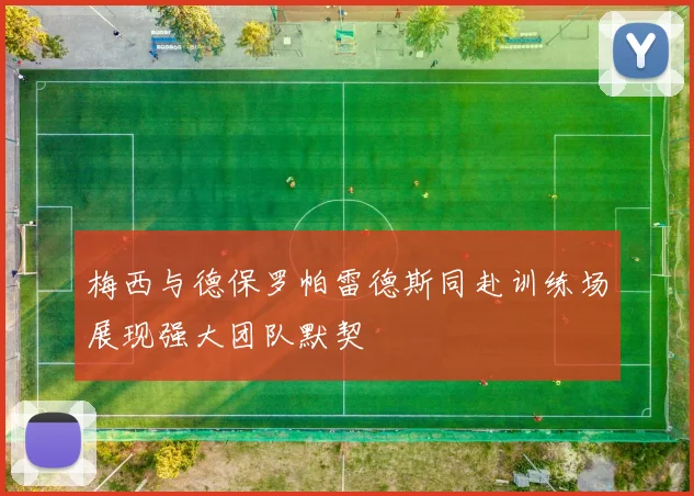 梅西与德保罗帕雷德斯同赴训练场展现强大团队默契