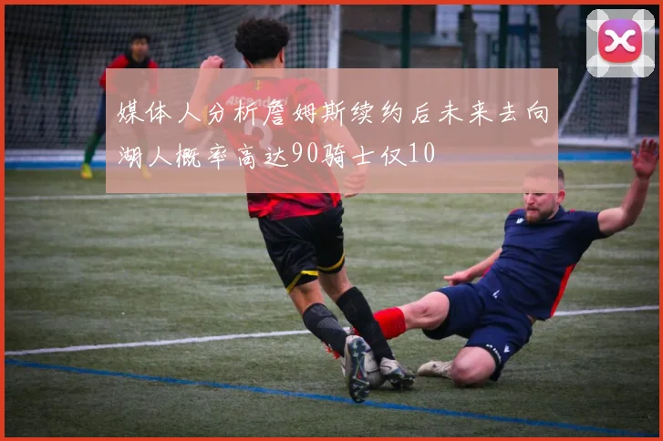 媒体人分析詹姆斯续约后未来去向湖人概率高达90骑士仅10
