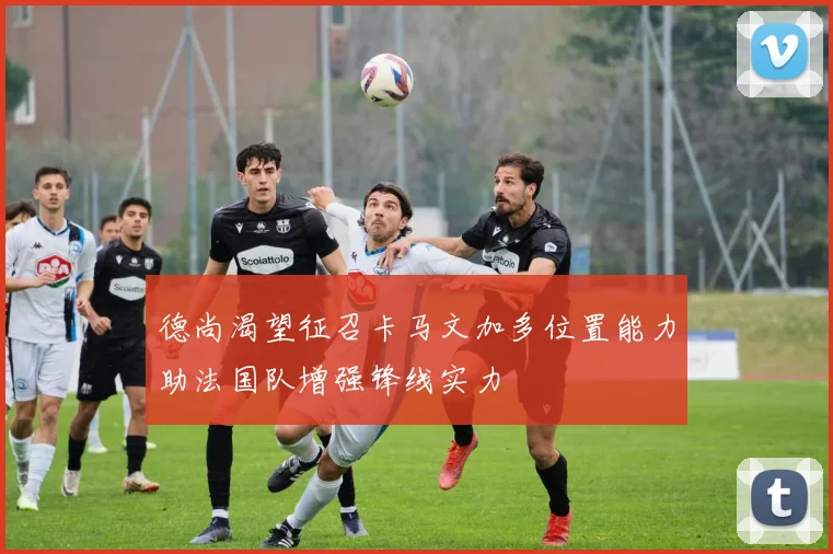 德尚渴望征召卡马文加多位置能力助法国队增强锋线实力