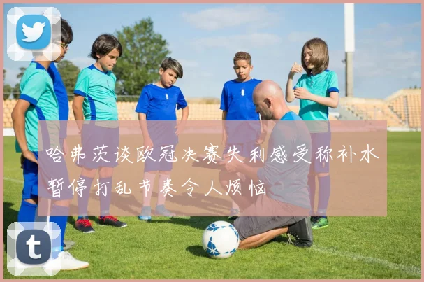 哈弗茨谈欧冠决赛失利感受称补水暂停打乱节奏令人烦恼