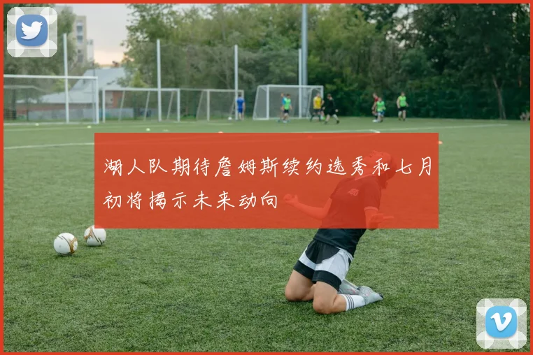 湖人队期待詹姆斯续约选秀和七月初将揭示未来动向