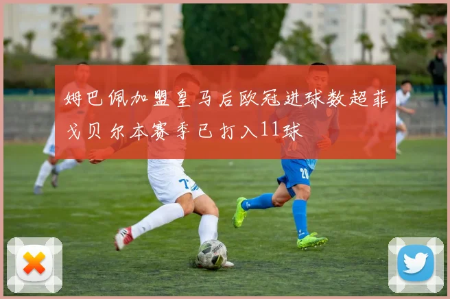 姆巴佩加盟皇马后欧冠进球数超菲戈贝尔本赛季已打入11球
