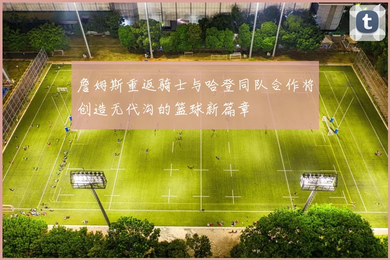 詹姆斯重返骑士与哈登同队合作将创造无代沟的篮球新篇章