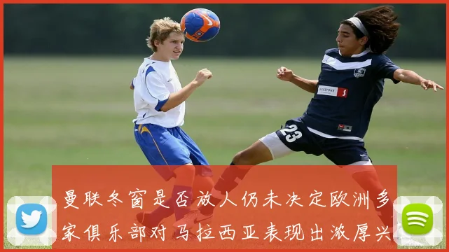 曼联冬窗是否放人仍未决定欧洲多家俱乐部对马拉西亚表现出浓厚兴趣