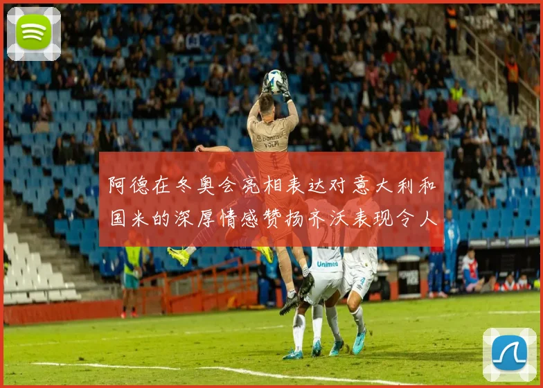 阿德在冬奥会亮相表达对意大利和国米的深厚情感赞扬齐沃表现令人惊喜