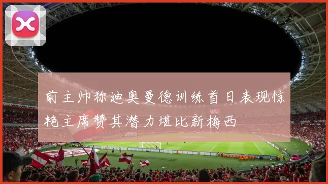 前主帅称迪奥曼德训练首日表现惊艳主席赞其潜力堪比新梅西