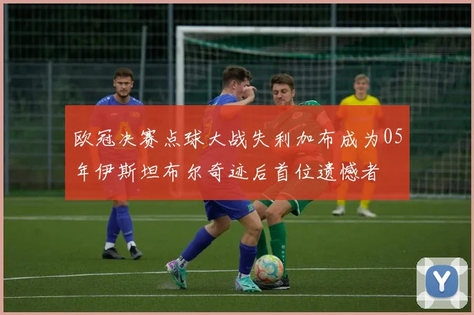 欧冠决赛点球大战失利加布成为05年伊斯坦布尔奇迹后首位遗憾者