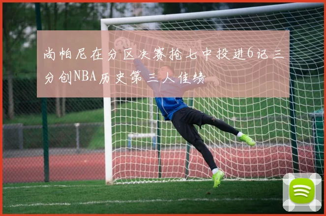 尚帕尼在分区决赛抢七中投进6记三分创NBA历史第三人佳绩