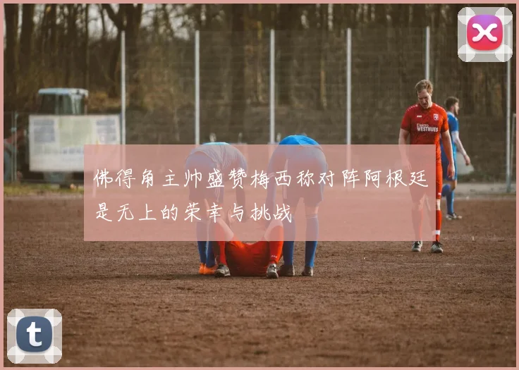 佛得角主帅盛赞梅西称对阵阿根廷是无上的荣幸与挑战