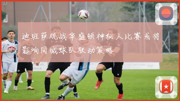 迪班萨观战华盛顿神秘人比赛或将影响同城球队联动策略