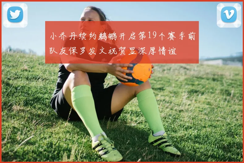 小乔丹续约鹈鹕开启第19个赛季前队友保罗发文祝贺显深厚情谊
