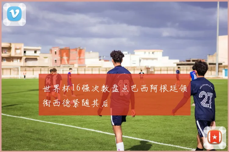 世界杯16强次数盘点巴西阿根廷领衔西德紧随其后