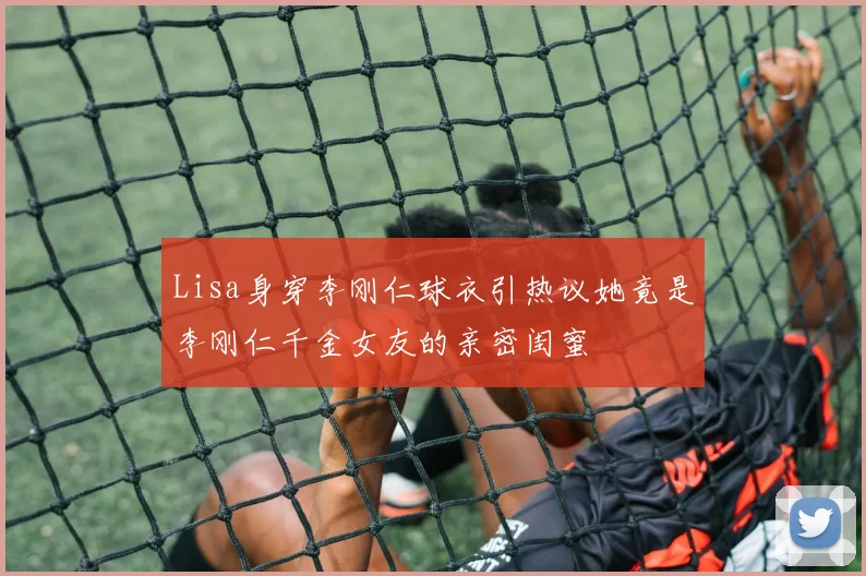 Lisa身穿李刚仁球衣引热议她竟是李刚仁千金女友的亲密闺蜜