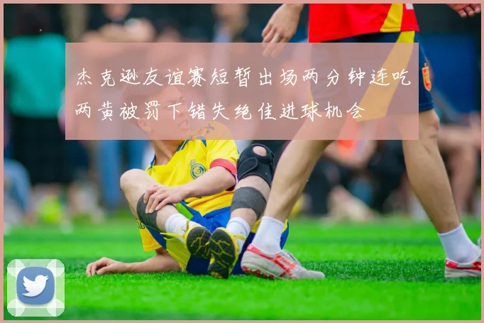 杰克逊友谊赛短暂出场两分钟连吃两黄被罚下错失绝佳进球机会