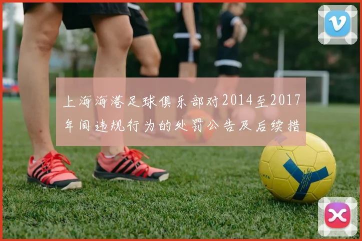 上海海港足球俱乐部对2014至2017年间违规行为的处罚公告及后续措施说明